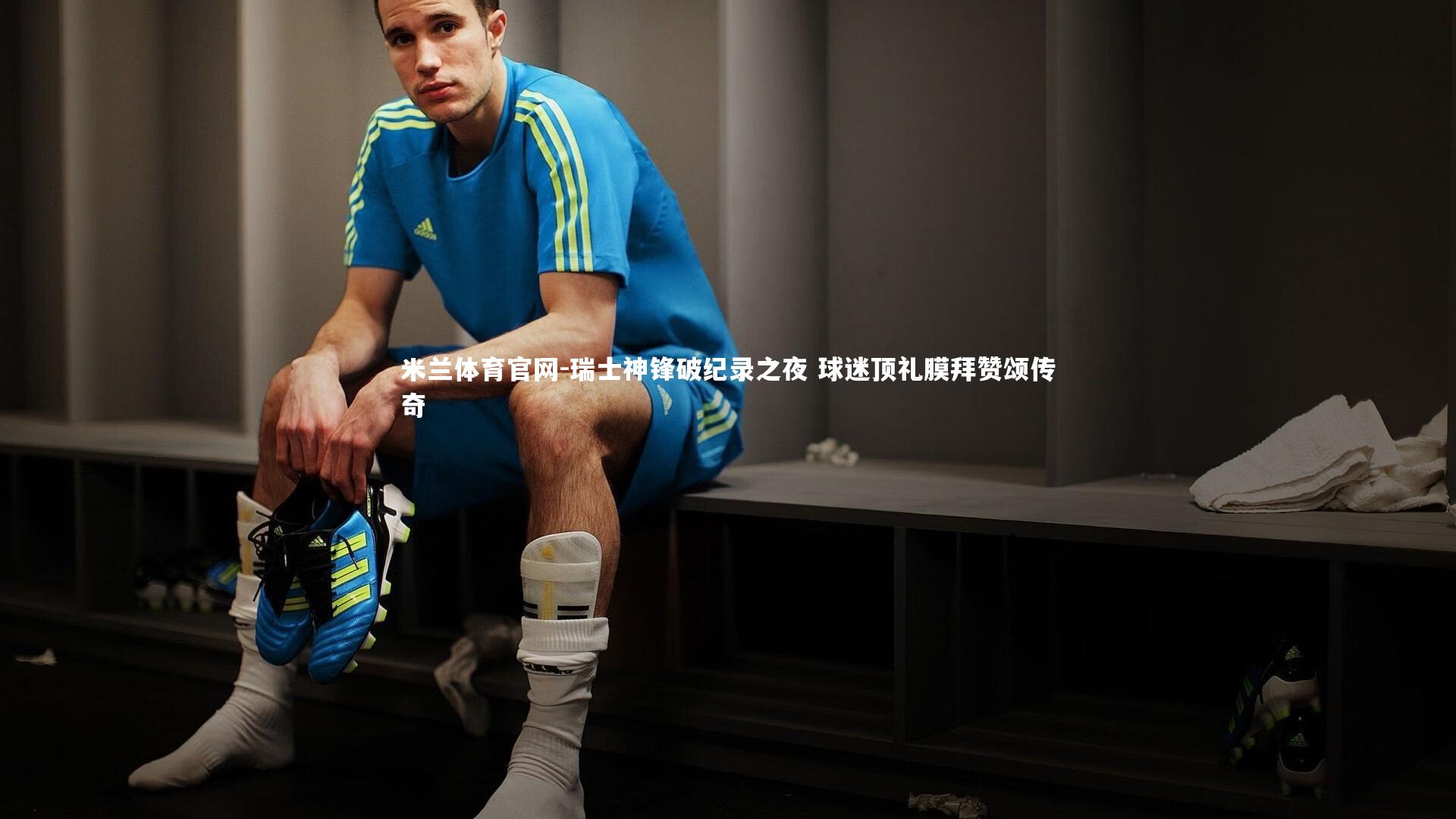 米兰体育官网-瑞士神锋破纪录之夜 球迷顶礼膜拜赞颂传奇